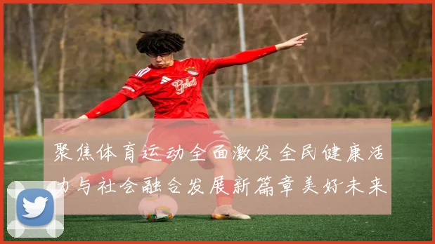 聚焦体育运动全面激发全民健康活力与社会融合发展新篇章美好未来