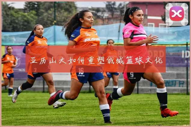 亚历山大如何重塑俄城篮球文化