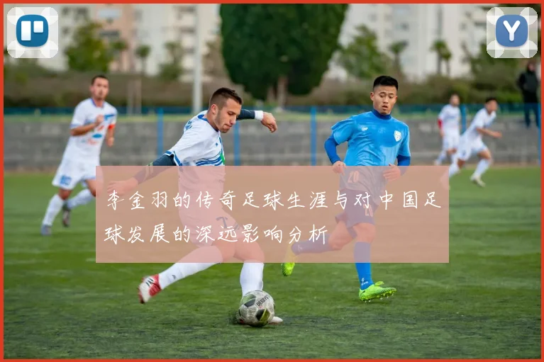 李金羽的传奇足球生涯与对中国足球发展的深远影响分析