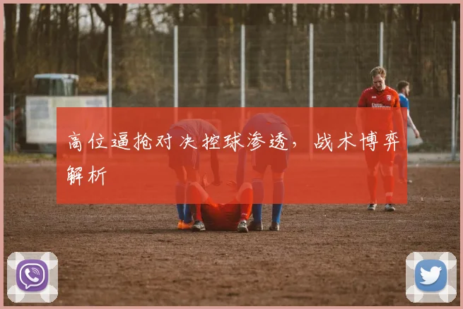 高位逼抢对决控球渗透，战术博弈解析