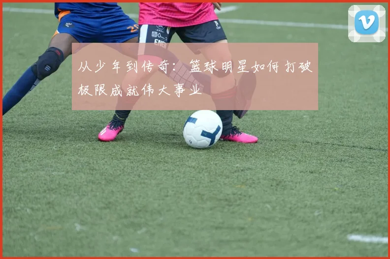 从少年到传奇：篮球明星如何打破极限成就伟大事业