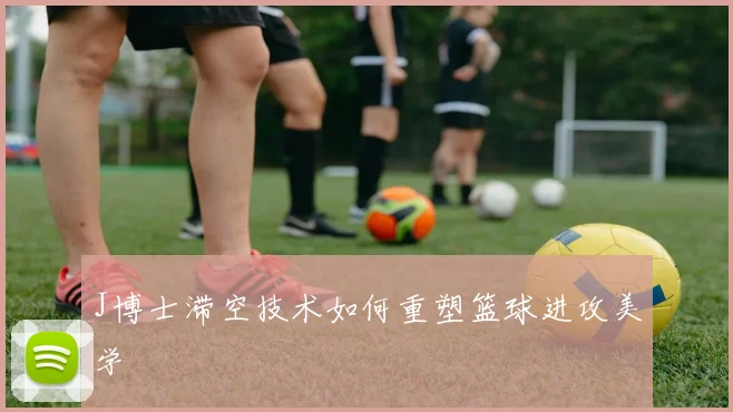 J博士滞空技术如何重塑篮球进攻美学