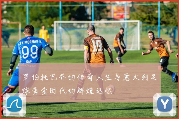 罗伯托巴乔的传奇人生与意大利足球黄金时代的辉煌记忆