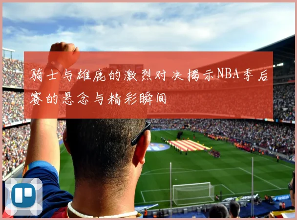 骑士与雄鹿的激烈对决揭示NBA季后赛的悬念与精彩瞬间