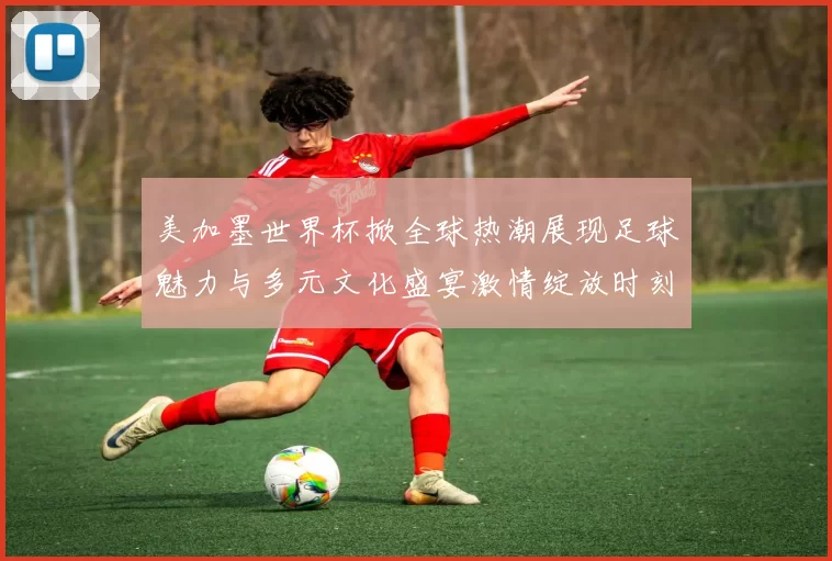 美加墨世界杯掀全球热潮展现足球魅力与多元文化盛宴激情绽放时刻