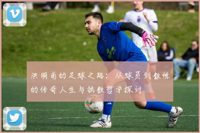 洪明甫的足球之路：从球员到教练的传奇人生与执教哲学探讨