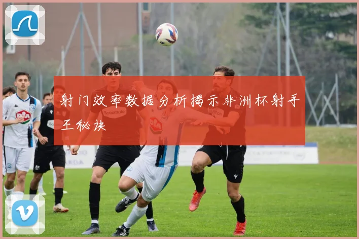射门效率数据分析揭示非洲杯射手王秘诀