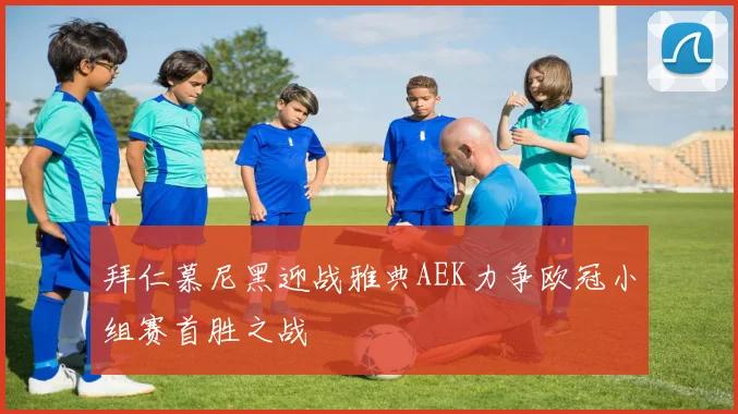 拜仁慕尼黑迎战雅典AEK力争欧冠小组赛首胜之战