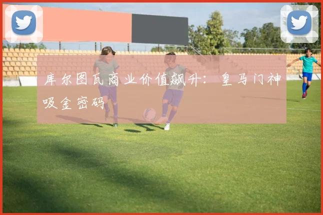 库尔图瓦商业价值飙升：皇马门神吸金密码