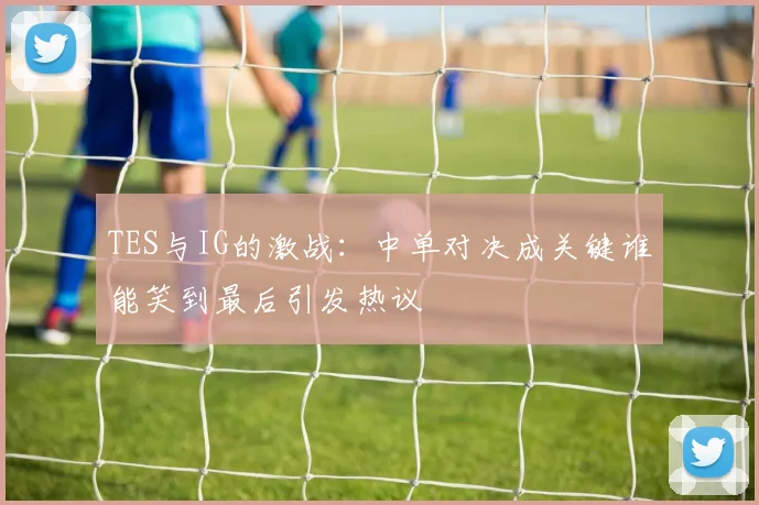 TES与IG的激战：中单对决成关键谁能笑到最后引发热议