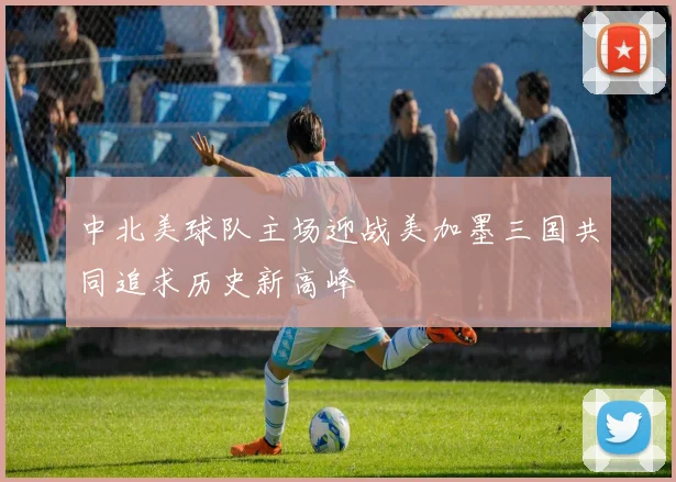 中北美球队主场迎战美加墨三国共同追求历史新高峰