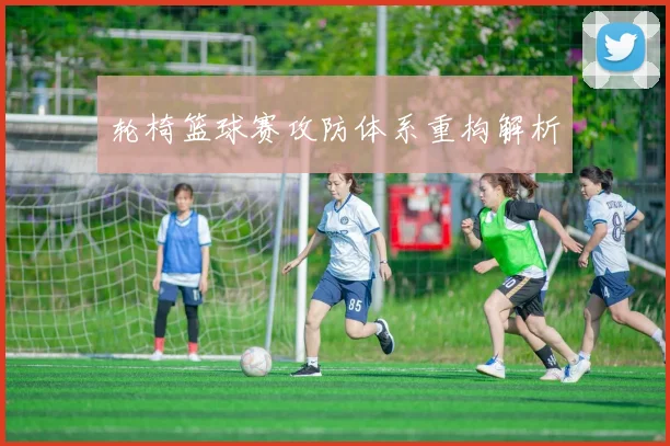 轮椅篮球赛攻防体系重构解析
