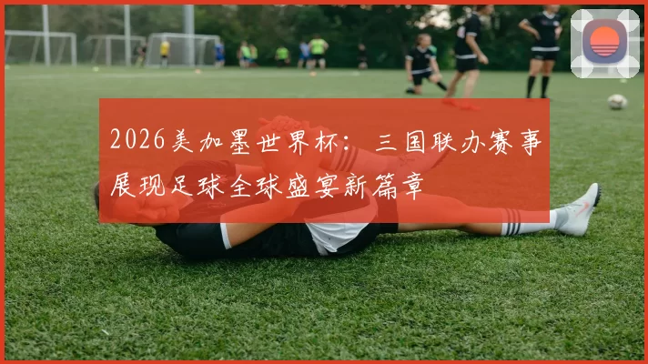 2026美加墨世界杯：三国联办赛事展现足球全球盛宴新篇章
